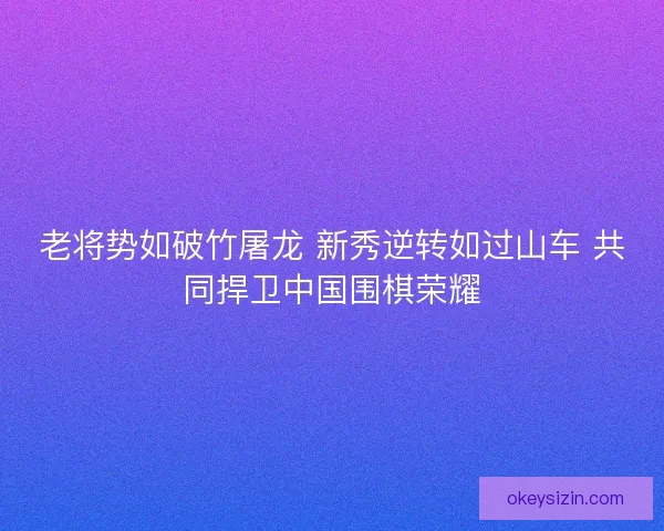 老将势如破竹屠龙 新秀逆转如过山车 共同捍卫中国围棋荣耀
