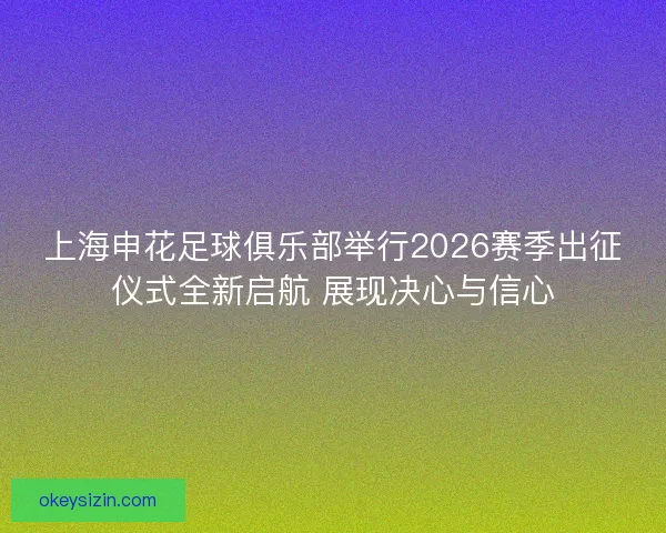 上海申花足球俱乐部举行2026赛季出征仪式全新启航 展现决心与信心